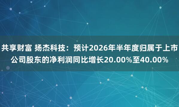 共享财富 扬杰科技：预计2026年半年度归属于上市公司股东的净利润同比增长20.00%至40.00%