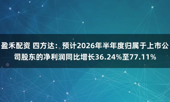盈禾配资 四方达：预计2026年半年度归属于上市公司股东的净利润同比增长36.24%至77.11%