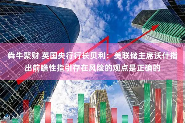 犇牛聚财 英国央行行长贝利：美联储主席沃什指出前瞻性指引存在风险的观点是正确的